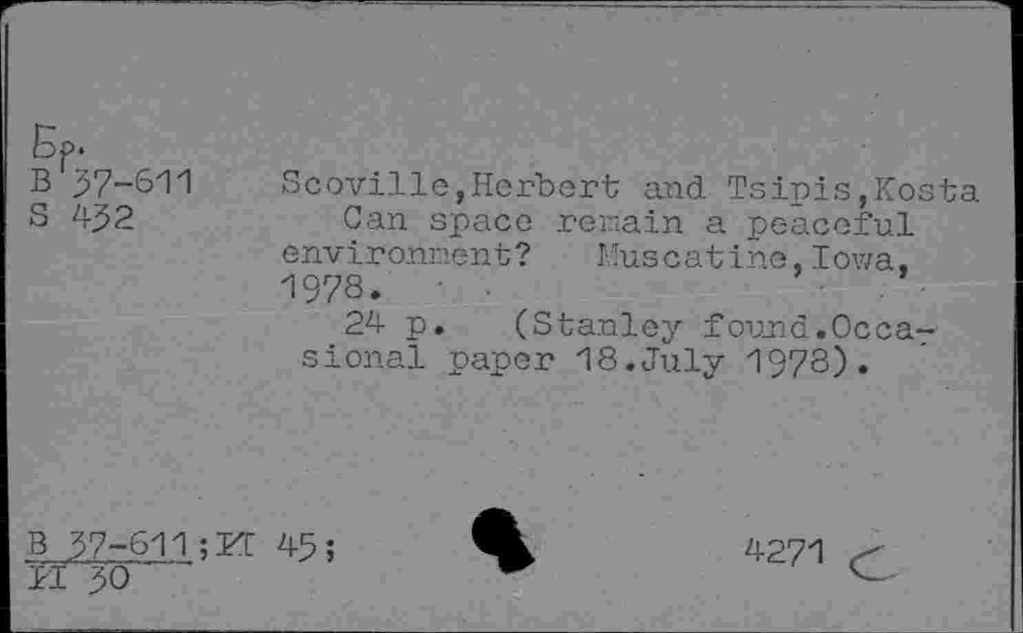 ﻿Bp.
B 37-611 s 432
Scoville,Herbert and Tsipis,Kosta Can space remain a peaceful environment? Muscatine,Iowa, 1978.
24 p. (Stanley found.Occasional paper 18.July 1978).
B 37-611 ;U 45;
K 30
4271